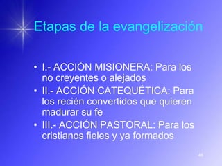 Etapas de la evangelización

• I.- ACCIÓN MISIONERA: Para los
  no creyentes o alejados
• II.- ACCIÓN CATEQUÉTICA: Para
  los recién convertidos que quieren
  madurar su fe
• III.- ACCIÓN PASTORAL: Para los
  cristianos fieles y ya formados
                                       46
 