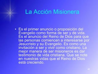 La Acción Misionera

• Es el primer anuncio o proposición del
  Evangelio como forma de ser y de vida.
  Es el anuncio del Reino de Dios para que
  las personas comiencen a interesarse por
  Jesucristo y su Evangelio. Es como una
  invitación a ser y vivir como cristiano. La
  mejor manera de ser misioneros es dar
  testimonio de vida cristiana. Que se note
  en nuestras vidas que el Reino de Dios
  está creciendo.
                                           48
 