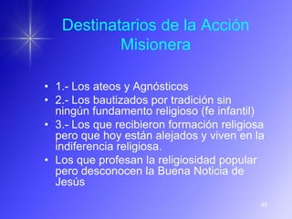 Destinatarios de la Acción
           Misionera

• 1.- Los ateos y Agnósticos
• 2.- Los bautizados por tradición sin
  ningún fundamento religioso (fe infantil)
• 3.- Los que recibieron formación religiosa
  pero que hoy están alejados y viven en la
  indiferencia religiosa.
• Los que profesan la religiosidad popular
  pero desconocen la Buena Noticia de
  Jesús
                                           49
 
