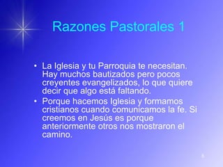 Razones Pastorales 1

• La Iglesia y tu Parroquia te necesitan.
  Hay muchos bautizados pero pocos
  creyentes evangelizados, lo que quiere
  decir que algo está faltando.
• Porque hacemos Iglesia y formamos
  cristianos cuando comunicamos la fe. Si
  creemos en Jesús es porque
  anteriormente otros nos mostraron el
  camino.

                                            5
 