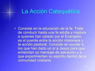 La Acción Catequética

• Consiste en la educación de la fe. Trata
  de conducir hasta una fe adulta y madura
  a quienes han optado por el Evangelio,
  es el puente entre la acción misionera y
  la acción pastoral. Consiste en ayudar a
  los que han dado un sí a Jesús para que
  entiendan su mensaje de salvación y a
  que experimenten su espíritu dentro de la
  comunidad cristiana
                                          50
 