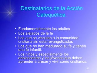 Destinatarios de la Acción
         Catequética.

• Fundamentalmente los adultos
• Los alejados de la fe
• Los que se vinculan a la comunidad
  cristiana sin estar evangelizados
• Los que no han madurado su fe y tienen
  una fe infantil.
• Los niños y especialmente los
  adolescentes y los jóvenes que deben
  aprender a crecer y vivir como cristianos.
                                           51
 