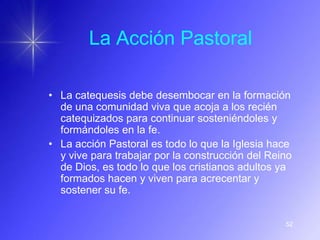La Acción Pastoral

• La catequesis debe desembocar en la formación
  de una comunidad viva que acoja a los recién
  catequizados para continuar sosteniéndoles y
  formándoles en la fe.
• La acción Pastoral es todo lo que la Iglesia hace
  y vive para trabajar por la construcción del Reino
  de Dios, es todo lo que los cristianos adultos ya
  formados hacen y viven para acrecentar y
  sostener su fe.


                                                  52
 