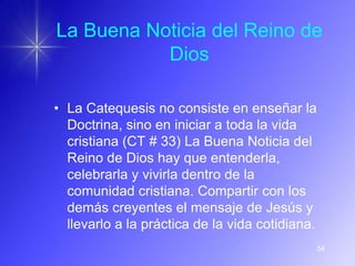 La Buena Noticia del Reino de
           Dios

• La Catequesis no consiste en enseñar la
  Doctrina, sino en iniciar a toda la vida
  cristiana (CT # 33) La Buena Noticia del
  Reino de Dios hay que entenderla,
  celebrarla y vivirla dentro de la
  comunidad cristiana. Compartir con los
  demás creyentes el mensaje de Jesús y
  llevarlo a la práctica de la vida cotidiana.
                                                 54
 