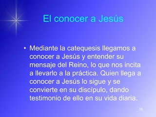 El conocer a Jesús


• Mediante la catequesis llegamos a
  conocer a Jesús y entender su
  mensaje del Reino, lo que nos incita
  a llevarlo a la práctica. Quien llega a
  conocer a Jesús lo sigue y se
  convierte en su discípulo, dando
  testimonio de ello en su vida diaria.
                                        55
 