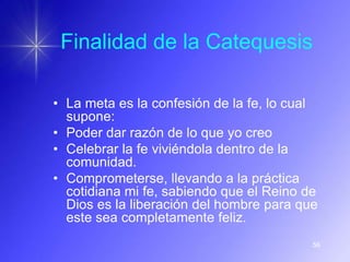 Finalidad de la Catequesis

• La meta es la confesión de la fe, lo cual
  supone:
• Poder dar razón de lo que yo creo
• Celebrar la fe viviéndola dentro de la
  comunidad.
• Comprometerse, llevando a la práctica
  cotidiana mi fe, sabiendo que el Reino de
  Dios es la liberación del hombre para que
  este sea completamente feliz.
                                          56
 