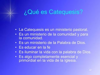 ¿Qué es Catequesis?

• La Catequesis es un ministerio pastoral.
• Es un ministerio de la comunidad y para
  la comunidad.
• Es un ministerio de la Palabra de Dios.
• Es educar en la fe
• Es iluminar la vida con la palabra de Dios.
• Es algo completamente esencial y
  primordial en la vida de la Iglesia.

                                           57
 