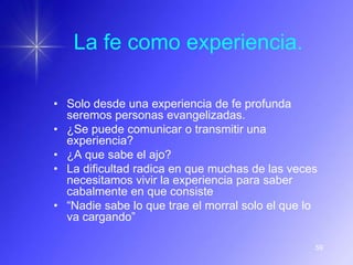 La fe como experiencia.

• Solo desde una experiencia de fe profunda
  seremos personas evangelizadas.
• ¿Se puede comunicar o transmitir una
  experiencia?
• ¿A que sabe el ajo?
• La dificultad radica en que muchas de las veces
  necesitamos vivir la experiencia para saber
  cabalmente en que consiste
• “Nadie sabe lo que trae el morral solo el que lo
  va cargando”

                                                 59
 