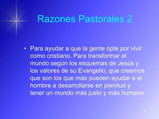 Razones Pastorales 2

• Para ayudar a que la gente opte por vivir
  como cristiano. Para transformar el
  mundo según los esquemas de Jesús y
  los valores de su Evangelio, que creemos
  que son los que más pueden ayudar a el
  hombre a desarrollarse en plenitud y
  tener un mundo más justo y más humano

                                          6
 