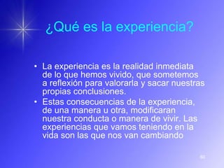 ¿Qué es la experiencia?

• La experiencia es la realidad inmediata
  de lo que hemos vivido, que sometemos
  a reflexión para valorarla y sacar nuestras
  propias conclusiones.
• Estas consecuencias de la experiencia,
  de una manera u otra, modificaran
  nuestra conducta o manera de vivir. Las
  experiencias que vamos teniendo en la
  vida son las que nos van cambiando

                                           60
 