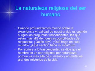 La naturaleza religiosa del ser
           humano

• Cuando profundizamos mucho sobre la
  experiencia y realidad de nuestra vida es cuando
  surgen las preguntas trascendentes, las que
  están más allá de nuestras posibilidades de
  respuesta: ¿Quién soy? ¿Qué hago en este
  mundo? ¿Qué sentido tiene mi vida? Etc.
• Por abrirse a lo trascendental, se dice que el
  hombre es un ser religioso por naturaleza,
  porque va más allá de sí mismo y enfrenta los
  grandes misterios de la vida.

                                                61
 