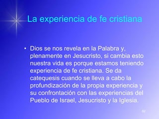 La experiencia de fe cristiana


• Dios se nos revela en la Palabra y,
  plenamente en Jesucristo, si cambia esto
  nuestra vida es porque estamos teniendo
  experiencia de fe cristiana. Se da
  catequesis cuando se lleva a cabo la
  profundización de la propia experiencia y
  su confrontación con las experiencias del
  Pueblo de Israel, Jesucristo y la Iglesia.
                                           62
 