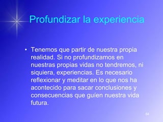 Profundizar la experiencia

• Tenemos que partir de nuestra propia
  realidad. Si no profundizamos en
  nuestras propias vidas no tendremos, ni
  siquiera, experiencias. Es necesario
  reflexionar y meditar en lo que nos ha
  acontecido para sacar conclusiones y
  consecuencias que guíen nuestra vida
  futura.
                                            64
 