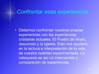 Confrontar esas experiencias


• Debemos confrontar nuestras propias
  experiencias con las experiencias
  cristianas actuales: El Pueblo de Israel,
  Jesucristo y la Iglesia. Esto nos ayudara
  en la lectura e interpretación de la vida,
  de nuestra realidad experimentada. La
  catequesis es así un intercambio y
  comparación de experiencias.
                                               65
 