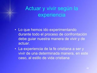 Actuar y vivir según la
           experiencia

• Lo que hemos ido experimentando
  durante todo el proceso de confrontación
  debe guiar nuestra manera de vivir y de
  actuar.
• La experiencia de la fe cristiana a ser y
  vivir de una determinada manera, en este
  caso, al estilo de vida cristiana

                                          66
 