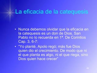 La eficacia de la catequesis

• Nunca debemos olvidar que la eficacia en
  la catequesis es un don de Dios. San
  Pablo no lo recuerda en 1ª. De Corintios
  Cap. 3, 6-7:
• “Yo planté, Apolo regó; más fue Dios
  quien dio el crecimiento. De modo que ni
  el que planta es algo, ni el que riega, sino
  Dios quien hace crecer”

                                            69
 