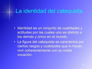 La identidad del catequista

• Identidad es un conjunto de cualidades y
  actitudes por las cuales uno es distinto a
  los demás y único en el mundo.
• La figura del catequista se caracteriza por
  ciertos rasgos y cualidades que lo hacen
  vivir coherentemente con su noble
  vocación.

                                           70
 