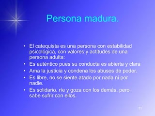 Persona madura.

• El catequista es una persona con estabilidad
  psicológica, con valores y actitudes de una
  persona adulta:
• Es auténtico pues su conducta es abierta y clara
• Ama la justicia y condena los abusos de poder.
• Es libre, no se siente atado por nada ni por
  nadie.
• Es solidario, ríe y goza con los demás, pero
  sabe sufrir con ellos.

                                                 71
 