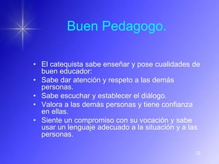 Buen Pedagogo.

• El catequista sabe enseñar y pose cualidades de
  buen educador:
• Sabe dar atención y respeto a las demás
  personas.
• Sabe escuchar y establecer el diálogo.
• Valora a las demás personas y tiene confianza
  en ellas.
• Siente un compromiso con su vocación y sabe
  usar un lenguaje adecuado a la situación y a las
  personas.

                                                72
 