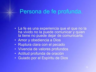 Persona de fe profunda.

• La fe es una experiencia que el que no la
  ha vivido no la puede comunicar y quien
  la tiene no puede dejar de comunicarla.
• Amor y obediencia a Dios
• Ruptura clara con el pecado
• Vivencia de valores profundos
• Actitud profunda de oración
• Guiado por el Espíritu de Dios

                                          73
 