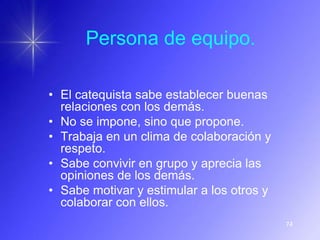 Persona de equipo.

• El catequista sabe establecer buenas
  relaciones con los demás.
• No se impone, sino que propone.
• Trabaja en un clima de colaboración y
  respeto.
• Sabe convivir en grupo y aprecia las
  opiniones de los demás.
• Sabe motivar y estimular a los otros y
  colaborar con ellos.
                                           74
 