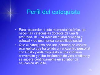 Perfil del catequista

• Para responder a este momento histórico, se
  necesitan catequistas dotados de una fe
  profunda, de una clara identidad cristiana y
  eclesial y de una honda sensibilidad social.
• Que el catequista sea una persona de espíritu
  evangélico que ha tenido un encuentro personal
  con Cristo y está dispuesto a una continua
  conversión y a dar testimonio de vida cristiana y
  se supere continuamente en su labor de
  educación de la fe.

                                                  75
 