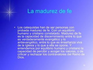 La madurez de fe

• Los catequistas han de ser personas con
  probada madurez de fe. Con un equilibrio
  humano y cristiano constatado. Madurez de fe
  es la capacidad de discernimiento entre lo que
  es verdaderamente evangélico y lo
  antievangélico, entre lo que es enseñanza viva
  de la Iglesia y lo que a ella se opone. Y
  entendemos por equilibrio humano y cristiano la
  capacidad de percibir y acoger los valores, o de
  criticar y rechazar los contravalores del Reino de
  Dios.

                                                  76
 