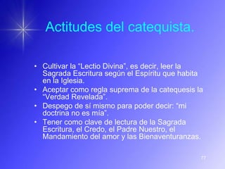 Actitudes del catequista.

• Cultivar la “Lectio Divina”, es decir, leer la
  Sagrada Escritura según el Espíritu que habita
  en la Iglesia.
• Aceptar como regla suprema de la catequesis la
  “Verdad Revelada”.
• Despego de sí mismo para poder decir: “mi
  doctrina no es mía”.
• Tener como clave de lectura de la Sagrada
  Escritura, el Credo, el Padre Nuestro, el
  Mandamiento del amor y las Bienaventuranzas.

                                               77
 