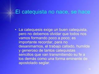 El catequista no nace, se hace


• La catequesis exige un buen catequista,
  pero no debemos olvidar que todos nos
  vamos formando poco a poco; es
  importante recordar, para no
  desanimarnos, el trabajo callado, humilde
  y generoso de tantos catequistas
  sencillos que van transmitiendo su fe a
  los demás como una forma eminente de
  apostolado seglar.
                                          78
 