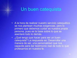 Un buen catequista

• A la hora de realizar nuestro servicio catequético
  se nos plantean muchas exigencias, pero lo
  primero que debemos cuidar es nuestra propia
  persona, pues es la base sobre lo que se
  asentará todo lo demás.
• ¿Qué tengo que hacer para ser un buen
  catequista? La respuesta es: Desarrollar una
  manera de ser, una personalidad que nos
  capacite para dar testimonio real de todo lo que
  profesamos en nuestra fe.

                                                  79
 