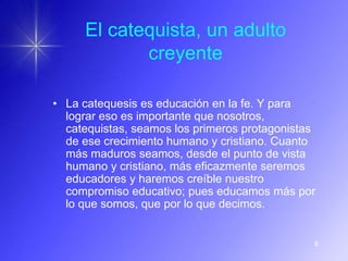 El catequista, un adulto
            creyente

• La catequesis es educación en la fe. Y para
  lograr eso es importante que nosotros,
  catequistas, seamos los primeros protagonistas
  de ese crecimiento humano y cristiano. Cuanto
  más maduros seamos, desde el punto de vista
  humano y cristiano, más eficazmente seremos
  educadores y haremos creíble nuestro
  compromiso educativo; pues educamos más por
  lo que somos, que por lo que decimos.


                                               8
 