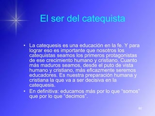 El ser del catequista

• La catequesis es una educación en la fe. Y para
  lograr eso es importante que nosotros los
  catequistas seamos los primeros protagonistas
  de ese crecimiento humano y cristiano. Cuanto
  más maduros seamos, desde el puto de vista
  humano y cristiano, más eficazmente seremos
  educadores. Es nuestra preparación humana y
  cristiana la que va a ser decisiva en la
  catequesis.
• En definitiva: educamos más por lo que “somos”
  que por lo que “decimos”.

                                                80
 