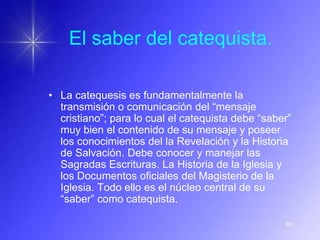 El saber del catequista.

• La catequesis es fundamentalmente la
  transmisión o comunicación del “mensaje
  cristiano”; para lo cual el catequista debe “saber”
  muy bien el contenido de su mensaje y poseer
  los conocimientos del la Revelación y la Historia
  de Salvación. Debe conocer y manejar las
  Sagradas Escrituras. La Historia de la Iglesia y
  los Documentos oficiales del Magisterio de la
  Iglesia. Todo ello es el núcleo central de su
  “saber” como catequista.

                                                   81
 