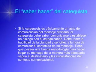 El “saber hacer” del catequista


• Si la catequesis es básicamente un acto de
  comunicación del mensaje cristiano; el
  catequista debe saber comunicarse y establecer
  un diálogo con el catequizando. Debe tener la
  habilidad de la claridad y sencillez a la hora de
  comunicar el contenido de su mensaje. Tiene
  que poseer una buena metodología para hacer
  llegar su mensaje de la manera más adecuada
  según el destinatario y las circunstancias del
  contexto comunicacional.

                                                  82
 
