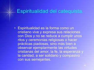 Espiritualidad del catequista.


• Espiritualidad es la forma como un
  cristiano vive y expresa sus relaciones
  con Dios y no se reduce a cumplir unos
  ritos y ceremonias religiosas o hacer
  prácticas piadosas, sino más bien a
  observar ejemplarmente las virtudes
  cristianas del amor, la fe, la esperanza y
  la caridad, a ser solidario y compasivo
  con sus semejantes.
                                               83
 