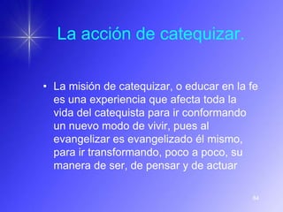 La acción de catequizar.

• La misión de catequizar, o educar en la fe
  es una experiencia que afecta toda la
  vida del catequista para ir conformando
  un nuevo modo de vivir, pues al
  evangelizar es evangelizado él mismo,
  para ir transformando, poco a poco, su
  manera de ser, de pensar y de actuar

                                          84
 