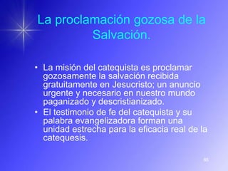La proclamación gozosa de la
         Salvación.

• La misión del catequista es proclamar
  gozosamente la salvación recibida
  gratuitamente en Jesucristo; un anuncio
  urgente y necesario en nuestro mundo
  paganizado y descristianizado.
• El testimonio de fe del catequista y su
  palabra evangelizadora forman una
  unidad estrecha para la eficacia real de la
  catequesis.

                                            85
 