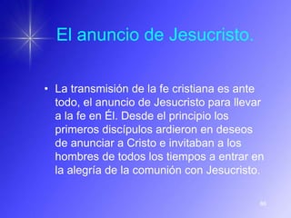 El anuncio de Jesucristo.

• La transmisión de la fe cristiana es ante
  todo, el anuncio de Jesucristo para llevar
  a la fe en Él. Desde el principio los
  primeros discípulos ardieron en deseos
  de anunciar a Cristo e invitaban a los
  hombres de todos los tiempos a entrar en
  la alegría de la comunión con Jesucristo.

                                           86
 