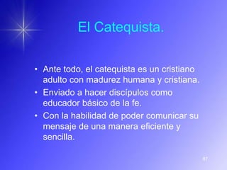 El Catequista.

• Ante todo, el catequista es un cristiano
  adulto con madurez humana y cristiana.
• Enviado a hacer discípulos como
  educador básico de la fe.
• Con la habilidad de poder comunicar su
  mensaje de una manera eficiente y
  sencilla.

                                             87
 
