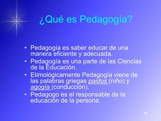 ¿Qué es Pedagogía?

• Pedagogía es saber educar de una
  manera eficiente y adecuada.
• Pedagogía es una parte de las Ciencias
  de la Educación.
• Etimológicamente Pedagogía viene de
  las palabras griegas paidos (niño) y
  agogía (conducción).
• Pedagogo es el responsable de la
  educación de la persona.
                                           88
 