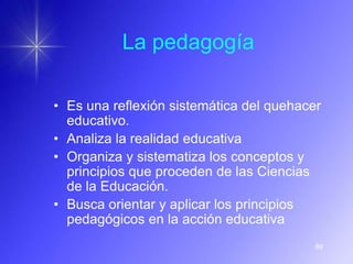 La pedagogía

• Es una reflexión sistemática del quehacer
  educativo.
• Analiza la realidad educativa
• Organiza y sistematiza los conceptos y
  principios que proceden de las Ciencias
  de la Educación.
• Busca orientar y aplicar los principios
  pedagógicos en la acción educativa
                                          89
 