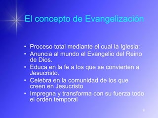 El concepto de Evangelización


• Proceso total mediante el cual la Iglesia:
• Anuncia al mundo el Evangelio del Reino
  de Dios.
• Educa en la fe a los que se convierten a
  Jesucristo.
• Celebra en la comunidad de los que
  creen en Jesucristo
• Impregna y transforma con su fuerza todo
  el orden temporal
                                           9
 