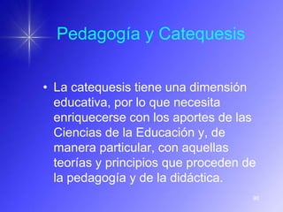 Pedagogía y Catequesis


• La catequesis tiene una dimensión
  educativa, por lo que necesita
  enriquecerse con los aportes de las
  Ciencias de la Educación y, de
  manera particular, con aquellas
  teorías y principios que proceden de
  la pedagogía y de la didáctica.
                                     90
 