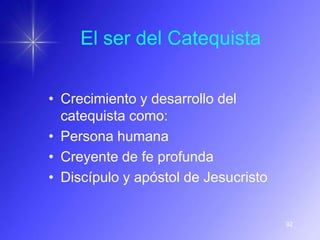 El ser del Catequista


• Crecimiento y desarrollo del
  catequista como:
• Persona humana
• Creyente de fe profunda
• Discípulo y apóstol de Jesucristo


                                      92
 