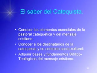 El saber del Catequista.

• Conocer los elementos esenciales de la
  pastoral catequética y del mensaje
  cristiano.
• Conocer a los destinatarios de la
  catequesis y su contexto socio-cultural.
• Adquirir bases y fundamentos Bíblico-
  Teológicos del mensaje cristiano.

                                             93
 