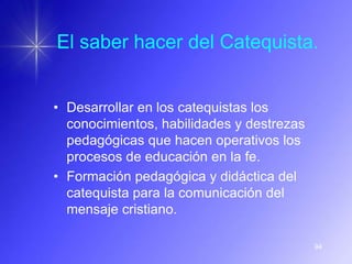 El saber hacer del Catequista.


• Desarrollar en los catequistas los
  conocimientos, habilidades y destrezas
  pedagógicas que hacen operativos los
  procesos de educación en la fe.
• Formación pedagógica y didáctica del
  catequista para la comunicación del
  mensaje cristiano.

                                           94
 