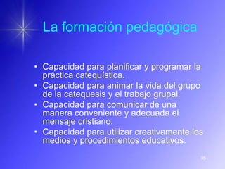 La formación pedagógica

• Capacidad para planificar y programar la
  práctica catequística.
• Capacidad para animar la vida del grupo
  de la catequesis y el trabajo grupal.
• Capacidad para comunicar de una
  manera conveniente y adecuada el
  mensaje cristiano.
• Capacidad para utilizar creativamente los
  medios y procedimientos educativos.
                                          95
 