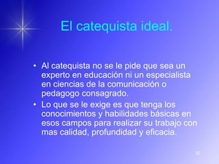 El catequista ideal.

• Al catequista no se le pide que sea un
  experto en educación ni un especialista
  en ciencias de la comunicación o
  pedagogo consagrado.
• Lo que se le exige es que tenga los
  conocimientos y habilidades básicas en
  esos campos para realizar su trabajo con
  mas calidad, profundidad y eficacia.

                                         97
 