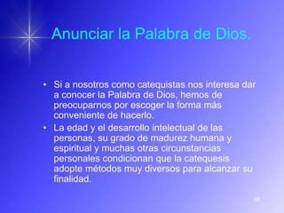 Anunciar la Palabra de Dios.


• Si a nosotros como catequistas nos interesa dar
  a conocer la Palabra de Dios, hemos de
  preocuparnos por escoger la forma más
  conveniente de hacerlo.
• La edad y el desarrollo intelectual de las
  personas, su grado de madurez humana y
  espiritual y muchas otras circunstancias
  personales condicionan que la catequesis
  adopte métodos muy diversos para alcanzar su
  finalidad.

                                                98
 