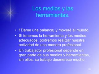 Los medios y las
          herramientas.

• ! Dame una palanca¡ y moveré al mundo.
• Si tenemos la herramienta y los medios
  adecuados, podremos realizar nuestra
  actividad de una manera profesional.
• Un trabajador profesional depende en
  gran parte de sus medios y herramientas,
  sin ellos, su trabajo desmerece mucho.

                                         99
 